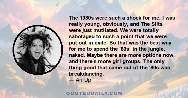 The 1980s were such a shock for me. I was really young, obviously, and The Slits were just mutilated. We were totally sabotaged to such a point that we were put out in exile. So that was the best way for me to spend the 