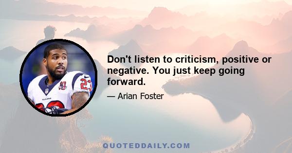 Don't listen to criticism, positive or negative. You just keep going forward.