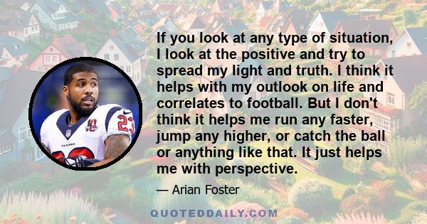 If you look at any type of situation, I look at the positive and try to spread my light and truth. I think it helps with my outlook on life and correlates to football. But I don't think it helps me run any faster, jump