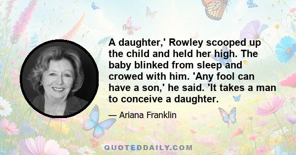 A daughter,' Rowley scooped up the child and held her high. The baby blinked from sleep and crowed with him. 'Any fool can have a son,' he said. 'It takes a man to conceive a daughter.