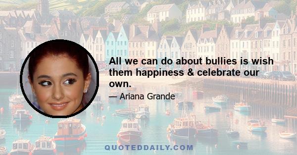 All we can do about bullies is wish them happiness & celebrate our own.