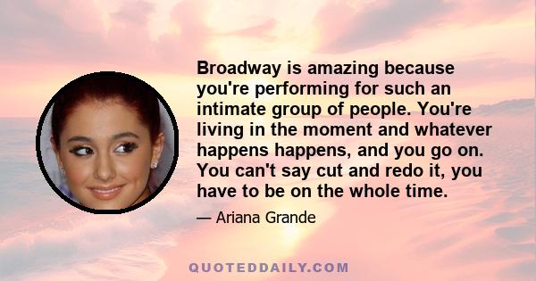 Broadway is amazing because you're performing for such an intimate group of people. You're living in the moment and whatever happens happens, and you go on. You can't say cut and redo it, you have to be on the whole