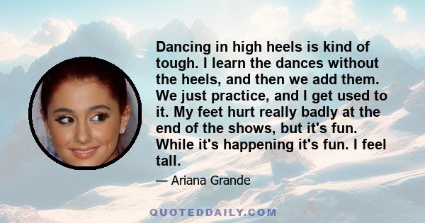 Dancing in high heels is kind of tough. I learn the dances without the heels, and then we add them. We just practice, and I get used to it. My feet hurt really badly at the end of the shows, but it's fun. While it's