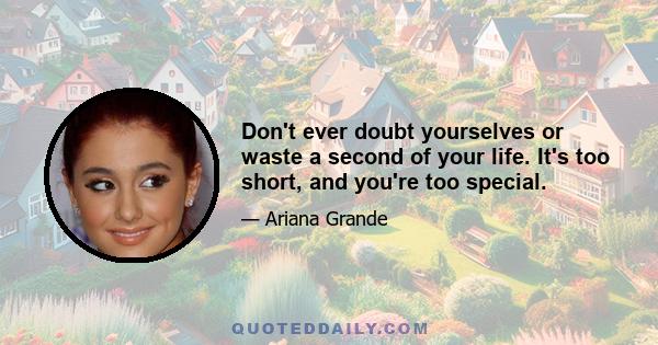 Don't ever doubt yourselves or waste a second of your life. It's too short, and you're too special.