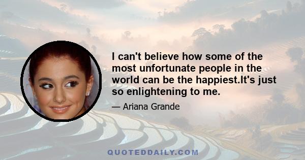 I can't believe how some of the most unfortunate people in the world can be the happiest.It's just so enlightening to me.