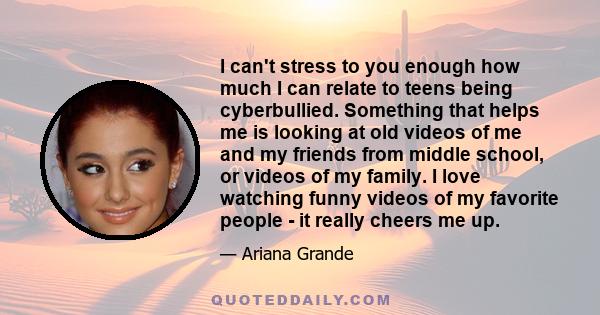 I can't stress to you enough how much I can relate to teens being cyberbullied. Something that helps me is looking at old videos of me and my friends from middle school, or videos of my family. I love watching funny