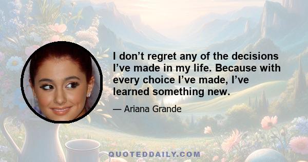 I don’t regret any of the decisions I’ve made in my life. Because with every choice I’ve made, I’ve learned something new.