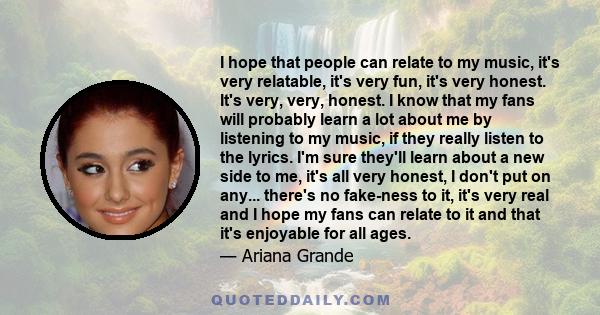 I hope that people can relate to my music, it's very relatable, it's very fun, it's very honest. It's very, very, honest. I know that my fans will probably learn a lot about me by listening to my music, if they really