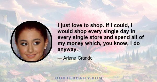 I just love to shop. If I could, I would shop every single day in every single store and spend all of my money which, you know, I do anyway.