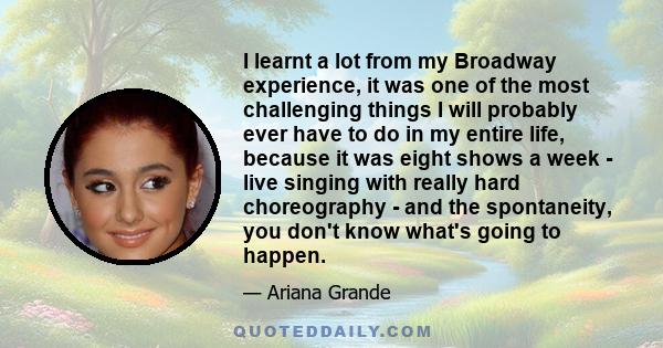 I learnt a lot from my Broadway experience, it was one of the most challenging things I will probably ever have to do in my entire life, because it was eight shows a week - live singing with really hard choreography -