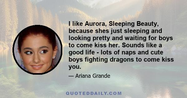 I like Aurora, Sleeping Beauty, because shes just sleeping and looking pretty and waiting for boys to come kiss her. Sounds like a good life - lots of naps and cute boys fighting dragons to come kiss you.