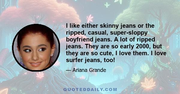 I like either skinny jeans or the ripped, casual, super-sloppy boyfriend jeans. A lot of ripped jeans. They are so early 2000, but they are so cute, I love them. I love surfer jeans, too!