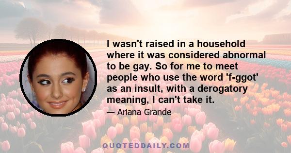 I wasn't raised in a household where it was considered abnormal to be gay. So for me to meet people who use the word 'f-ggot' as an insult, with a derogatory meaning, I can't take it.