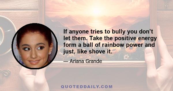 If anyone tries to bully you don’t let them. Take the positive energy form a ball of rainbow power and just, like shove it.