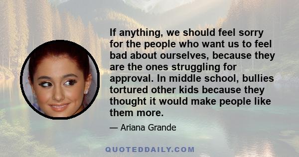 If anything, we should feel sorry for the people who want us to feel bad about ourselves, because they are the ones struggling for approval. In middle school, bullies tortured other kids because they thought it would