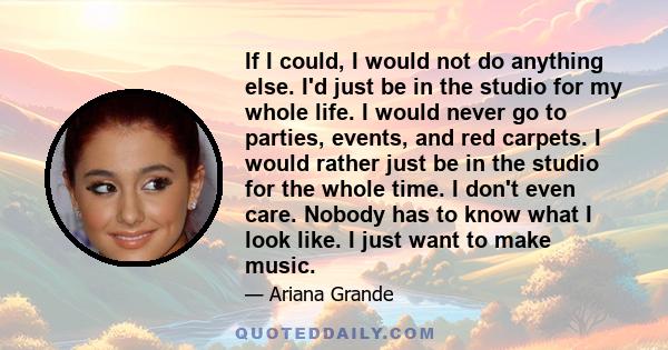 If I could, I would not do anything else. I'd just be in the studio for my whole life. I would never go to parties, events, and red carpets. I would rather just be in the studio for the whole time. I don't even care.