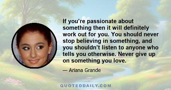 If you’re passionate about something then it will definitely work out for you. You should never stop believing in something, and you shouldn’t listen to anyone who tells you otherwise. Never give up on something you