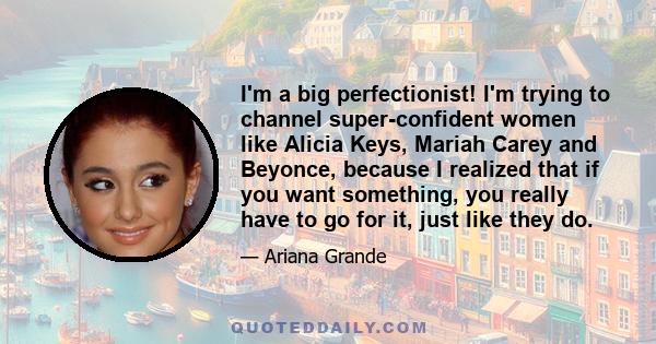 I'm a big perfectionist! I'm trying to channel super-confident women like Alicia Keys, Mariah Carey and Beyonce, because I realized that if you want something, you really have to go for it, just like they do.