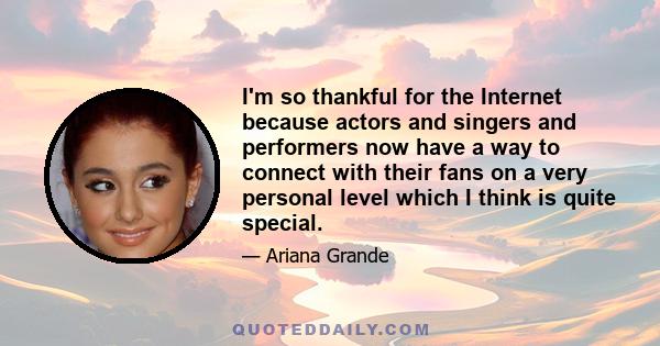 I'm so thankful for the Internet because actors and singers and performers now have a way to connect with their fans on a very personal level which I think is quite special.