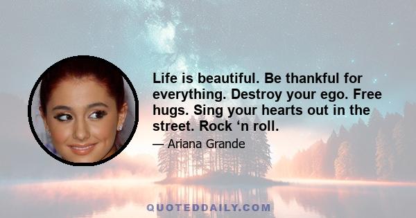 Life is beautiful. Be thankful for everything. Destroy your ego. Free hugs. Sing your hearts out in the street. Rock ‘n roll.