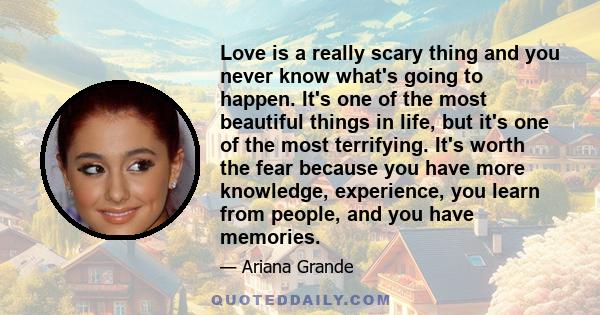 Love is a really scary thing and you never know what's going to happen. It's one of the most beautiful things in life, but it's one of the most terrifying. It's worth the fear because you have more knowledge,