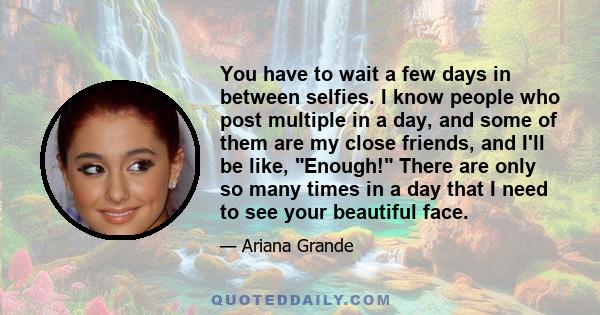 You have to wait a few days in between selfies. I know people who post multiple in a day, and some of them are my close friends, and I'll be like, Enough! There are only so many times in a day that I need to see your