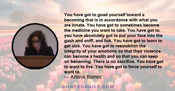 You have got to goad yourself toward a becoming that is in accordance with what you are innate. You have got to sometimes become the medicine you want to take. You have got to, you have absolutely got to put your face