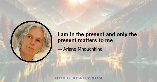 I am in the present and only the present matters to me