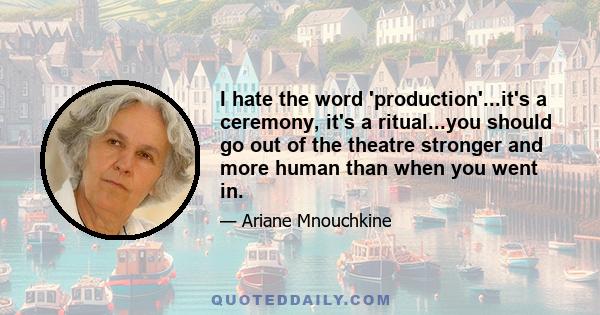 I hate the word 'production'...it's a ceremony, it's a ritual...you should go out of the theatre stronger and more human than when you went in.