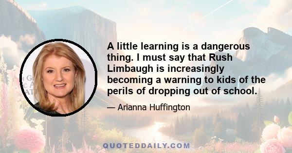 A little learning is a dangerous thing. I must say that Rush Limbaugh is increasingly becoming a warning to kids of the perils of dropping out of school.