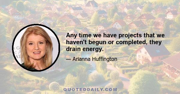 Any time we have projects that we haven't begun or completed, they drain energy.