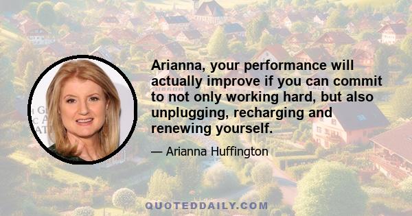 Arianna, your performance will actually improve if you can commit to not only working hard, but also unplugging, recharging and renewing yourself.