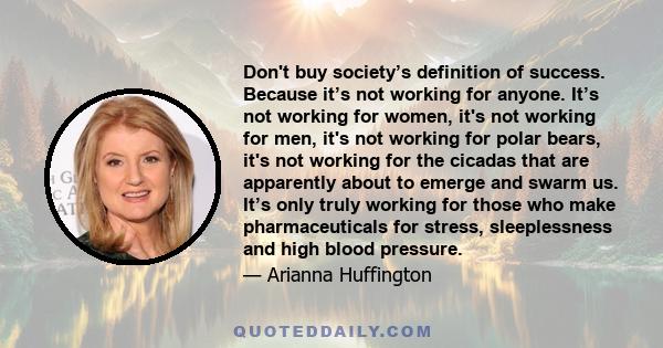 Don't buy society’s definition of success. Because it’s not working for anyone. It’s not working for women, it's not working for men, it's not working for polar bears, it's not working for the cicadas that are