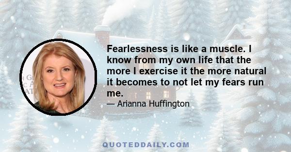 Fearlessness is like a muscle. I know from my own life that the more I exercise it the more natural it becomes to not let my fears run me.