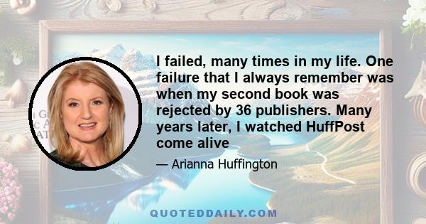 I failed, many times in my life. One failure that I always remember was when my second book was rejected by 36 publishers. Many years later, I watched HuffPost come alive