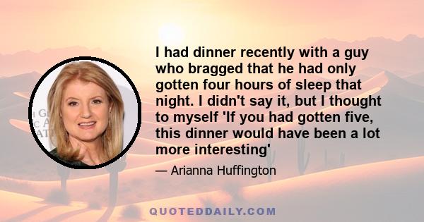 I had dinner recently with a guy who bragged that he had only gotten four hours of sleep that night. I didn't say it, but I thought to myself 'If you had gotten five, this dinner would have been a lot more interesting'