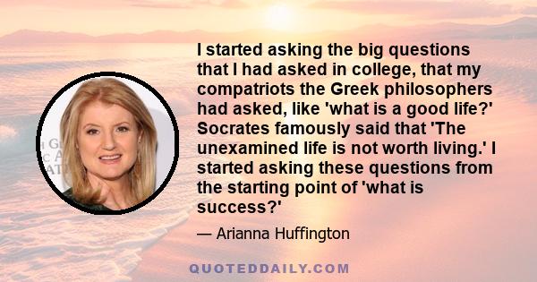 I started asking the big questions that I had asked in college, that my compatriots the Greek philosophers had asked, like 'what is a good life?' Socrates famously said that 'The unexamined life is not worth living.' I