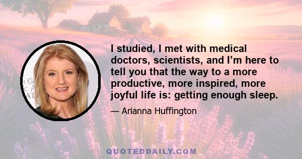 I studied, I met with medical doctors, scientists, and I’m here to tell you that the way to a more productive, more inspired, more joyful life is: getting enough sleep.