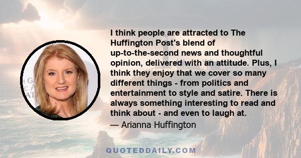 I think people are attracted to The Huffington Post's blend of up-to-the-second news and thoughtful opinion, delivered with an attitude. Plus, I think they enjoy that we cover so many different things - from politics