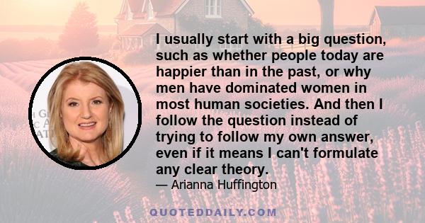 I usually start with a big question, such as whether people today are happier than in the past, or why men have dominated women in most human societies. And then I follow the question instead of trying to follow my own