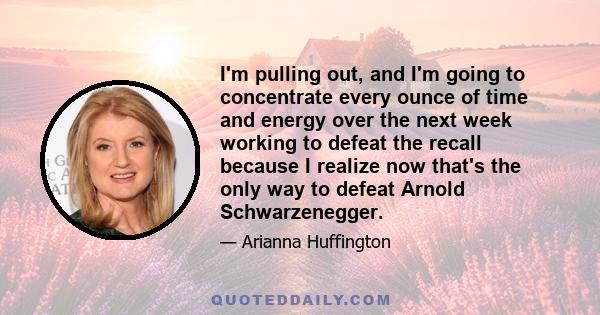 I'm pulling out, and I'm going to concentrate every ounce of time and energy over the next week working to defeat the recall because I realize now that's the only way to defeat Arnold Schwarzenegger.