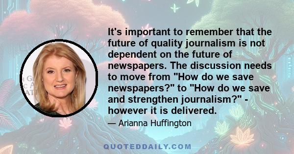 It's important to remember that the future of quality journalism is not dependent on the future of newspapers. The discussion needs to move from How do we save newspapers? to How do we save and strengthen journalism? -