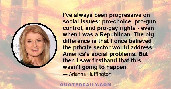 I've always been progressive on social issues: pro-choice, pro-gun control, and pro-gay rights - even when I was a Republican. The big difference is that I once believed the private sector would address America's social 