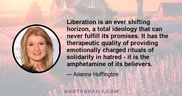 Liberation is an ever shifting horizon, a total ideology that can never fulfill its promises. It has the therapeutic quality of providing emotionally charged rituals of solidarity in hatred - it is the amphetamine of