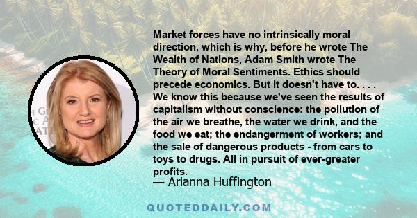 Market forces have no intrinsically moral direction, which is why, before he wrote The Wealth of Nations, Adam Smith wrote The Theory of Moral Sentiments. Ethics should precede economics. But it doesn't have to. . . .