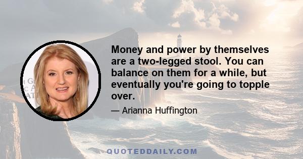 Money and power by themselves are a two-legged stool. You can balance on them for a while, but eventually you're going to topple over.