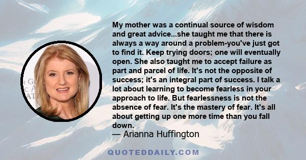 My mother was a continual source of wisdom and great advice...she taught me that there is always a way around a problem-you've just got to find it. Keep trying doors; one will eventually open. She also taught me to