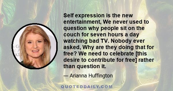 Self expression is the new entertainment, We never used to question why people sit on the couch for seven hours a day watching bad TV. Nobody ever asked, Why are they doing that for free? We need to celebrate [this