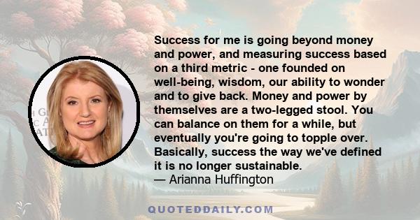 Success for me is going beyond money and power, and measuring success based on a third metric - one founded on well-being, wisdom, our ability to wonder and to give back. Money and power by themselves are a two-legged