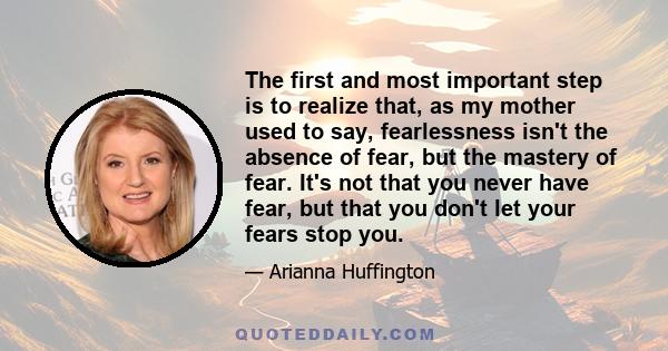 The first and most important step is to realize that, as my mother used to say, fearlessness isn't the absence of fear, but the mastery of fear. It's not that you never have fear, but that you don't let your fears stop